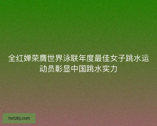 全红婵荣膺世界泳联年度最佳女子跳水运动员彰显中国跳水实力