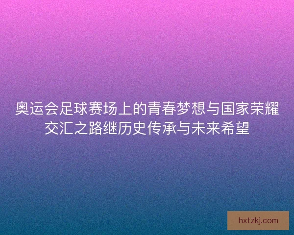 奥运会足球赛场上的青春梦想与国家荣耀交汇之路继历史传承与未来希望