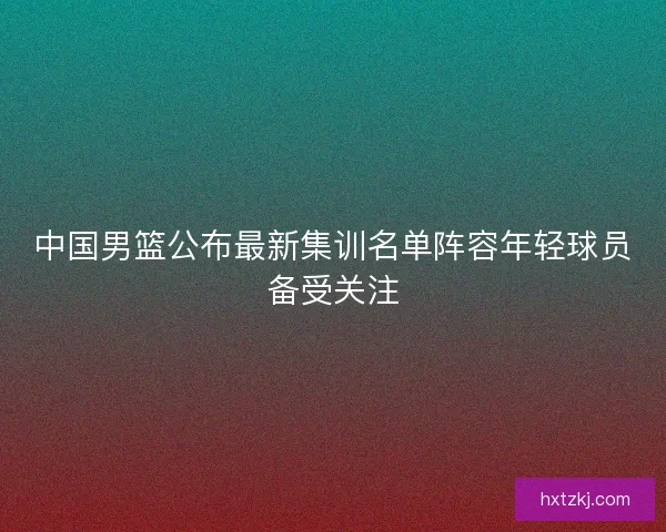 中国男篮公布最新集训名单阵容年轻球员备受关注
