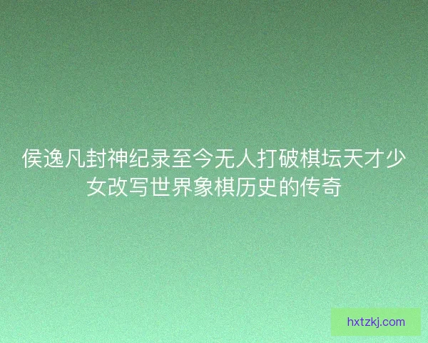 侯逸凡封神纪录至今无人打破棋坛天才少女改写世界象棋历史的传奇