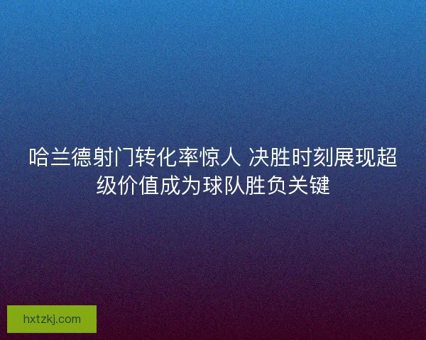 哈兰德射门转化率惊人 决胜时刻展现超级价值成为球队胜负关键
