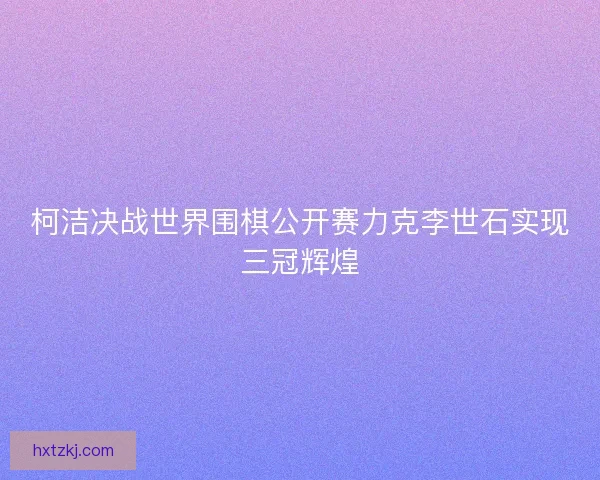 柯洁决战世界围棋公开赛力克李世石实现三冠辉煌