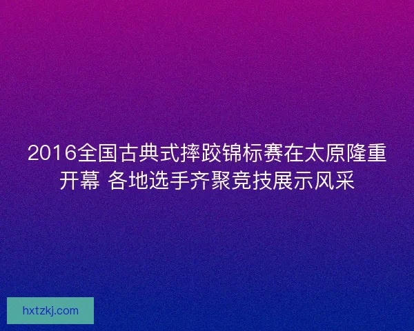 2016全国古典式摔跤锦标赛在太原隆重开幕 各地选手齐聚竞技展示风采