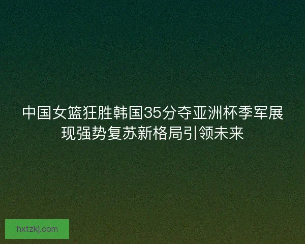 中国女篮狂胜韩国35分夺亚洲杯季军展现强势复苏新格局引领未来