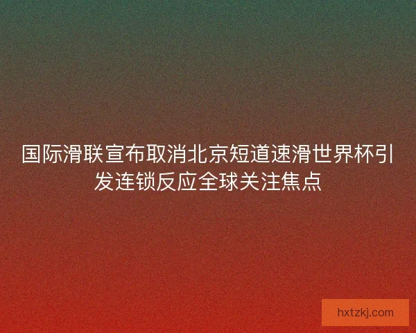 国际滑联宣布取消北京短道速滑世界杯引发连锁反应全球关注焦点