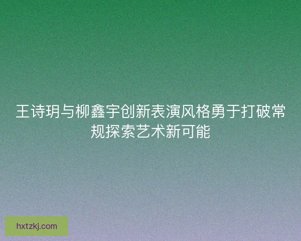 王诗玥与柳鑫宇创新表演风格勇于打破常规探索艺术新可能