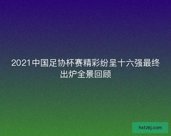 2021中国足协杯赛精彩纷呈十六强最终出炉全景回顾 2021中国足协杯赛精彩纷呈十六强最终出炉全景回顾