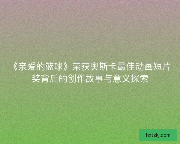 《亲爱的篮球》荣获奥斯卡最佳动画短片奖背后的创作故事与意义探索