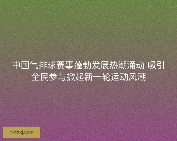 中国气排球赛事蓬勃发展热潮涌动 吸引全民参与掀起新一轮运动风潮