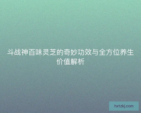 斗战神百味灵芝的奇妙功效与全方位养生价值解析
