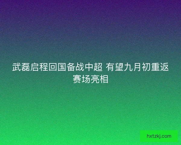 武磊启程回国备战中超 有望九月初重返赛场亮相