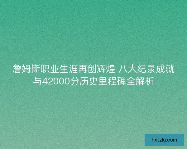 詹姆斯职业生涯再创辉煌 八大纪录成就与42000分历史里程碑全解析