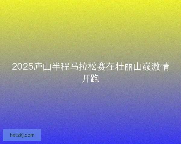 2025庐山半程马拉松赛在壮丽山巅激情开跑