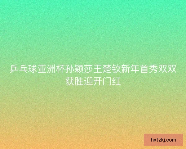 乒乓球亚洲杯孙颖莎王楚钦新年首秀双双获胜迎开门红 乒乓球亚洲杯孙颖莎王楚钦新年首秀双双获胜迎开门红