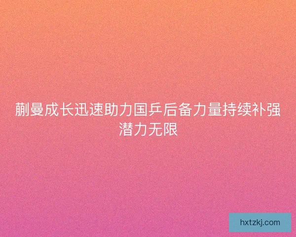 蒯曼成长迅速助力国乒后备力量持续补强潜力无限