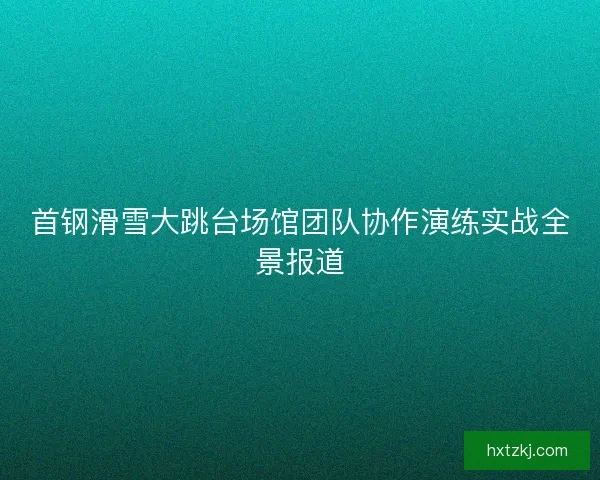 首钢滑雪大跳台场馆团队协作演练实战全景报道