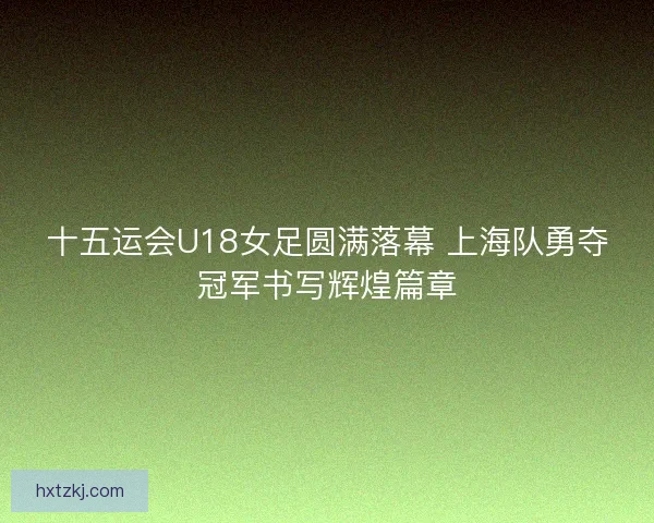 十五运会U18女足圆满落幕 上海队勇夺冠军书写辉煌篇章