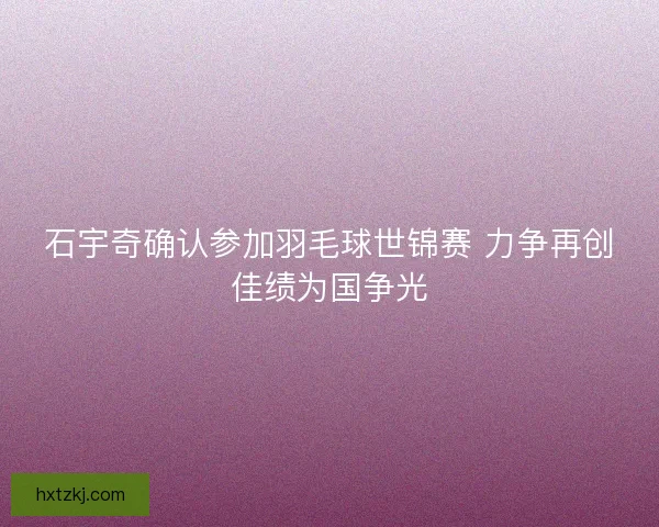 石宇奇确认参加羽毛球世锦赛 力争再创佳绩为国争光