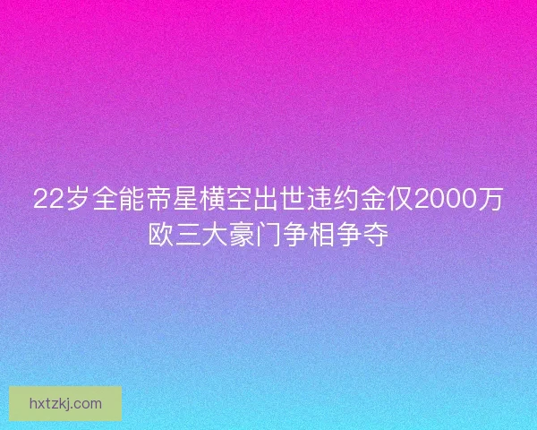 22岁全能帝星横空出世违约金仅2000万欧三大豪门争相争夺