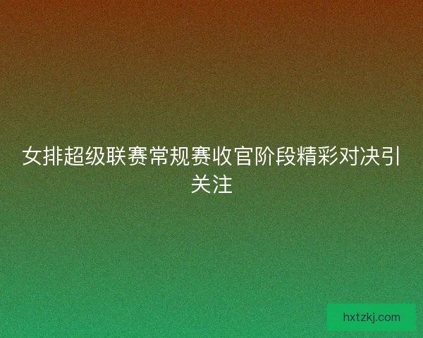 女排超级联赛常规赛收官阶段精彩对决引关注 女排超级联赛常规赛收官阶段精彩对决引关注