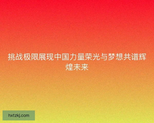 挑战极限展现中国力量荣光与梦想共谱辉煌未来 挑战极限展现中国力量荣光与梦想共谱辉煌未来