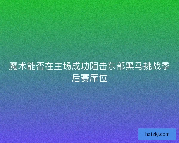 魔术能否在主场成功阻击东部黑马挑战季后赛席位