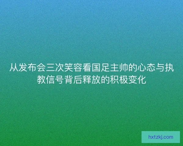 从发布会三次笑容看国足主帅的心态与执教信号背后释放的积极变化