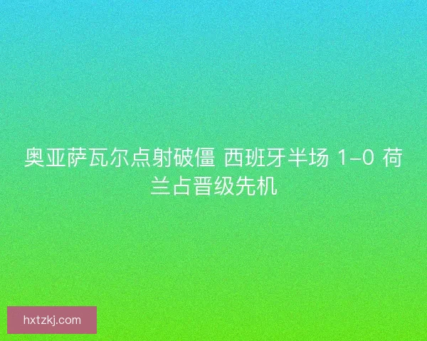 奥亚萨瓦尔点射破僵 西班牙半场 1-0 荷兰占晋级先机